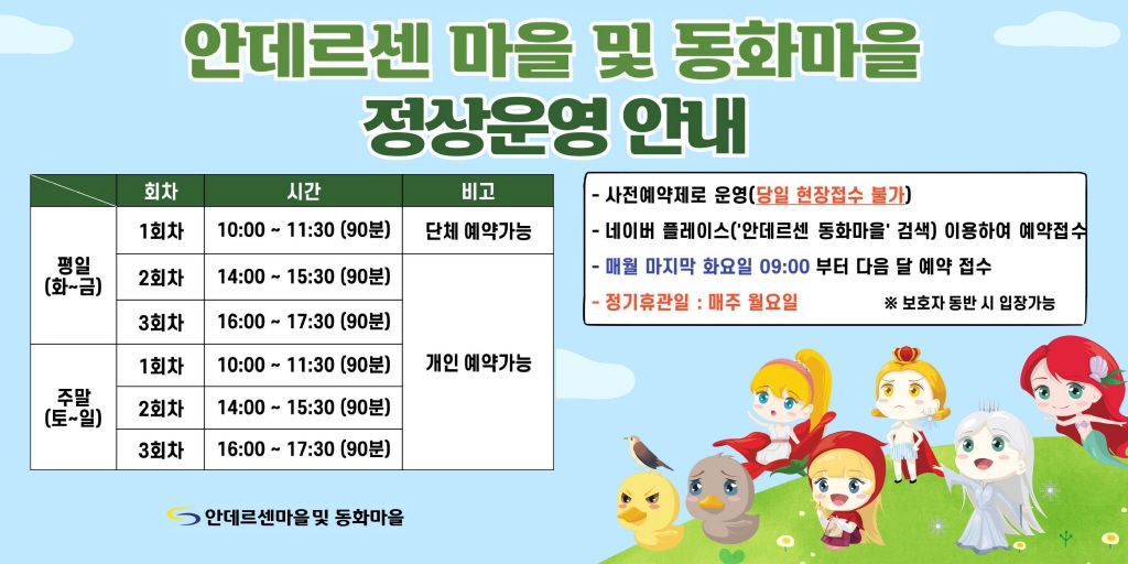 안데르센 마을 및 동화마을 정상운영 안내 평일(화~금) 1회차 10:00~11:30(90분) 단체예약가능 2회차 14:00~15:30(90분) 개인예약가능 3회차 16:00~17:30(90분) 개인예약가능 주말(토~일) 1회차 10:00~11:30(90분) 2회차 14:00~15:30(90분) 3회차 16:00~17:30(90분) 개인 예약가능 사전예약제로 운영(당일 현장접수 불가) 네이버 플레이스(안데르센 동화마을 검색)이용하여 예약접소 매우러 마지막 화요일 09:00부터 다음달 예약 접수 정기휴관일 매주 월요일 보호자 동반시 입장가능 안데르센마을 및 동화마을